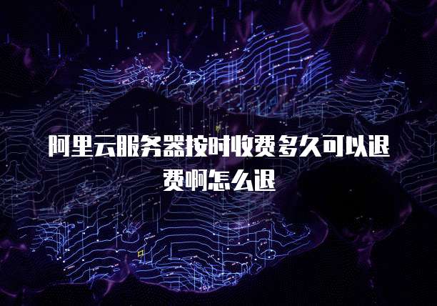 阿里云服务器按时收费多久可以退费啊怎么退