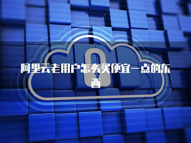 阿里云老用户怎么买便宜一点的东西