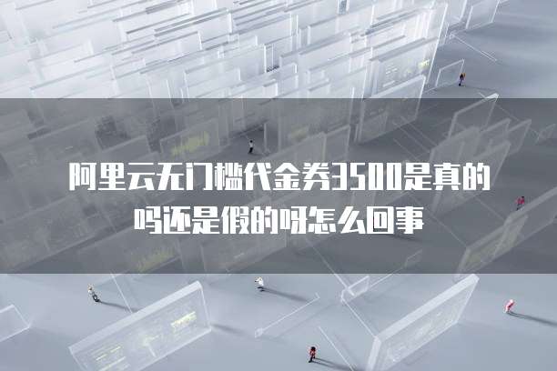 阿里云无门槛代金券3500是真的吗还是假的呀怎么回事