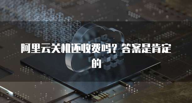 阿里云关机还收费吗?答案是肯定的