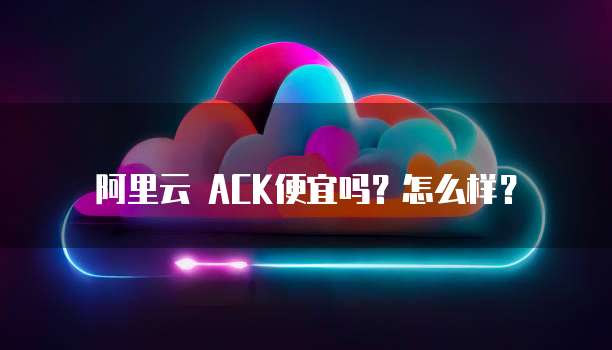阿里云 ACK便宜吗?怎么样?