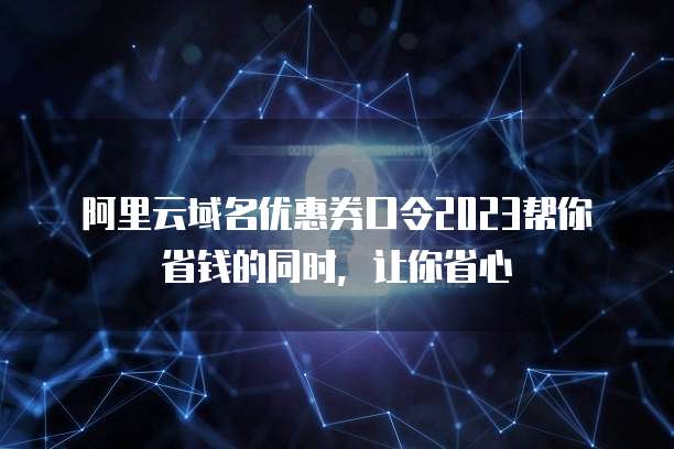 阿里云域名优惠券口令2023帮你省钱的同时,让你省心