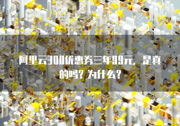 阿里云300优惠券三年99元,是真的吗?为什么?