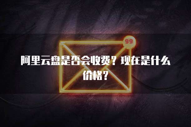 阿里云盘是否会收费?现在是什么价格?