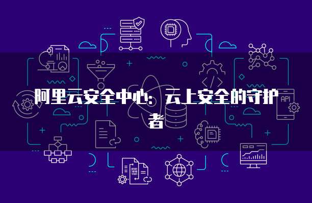 阿里云安全中心:云上安全的守护者