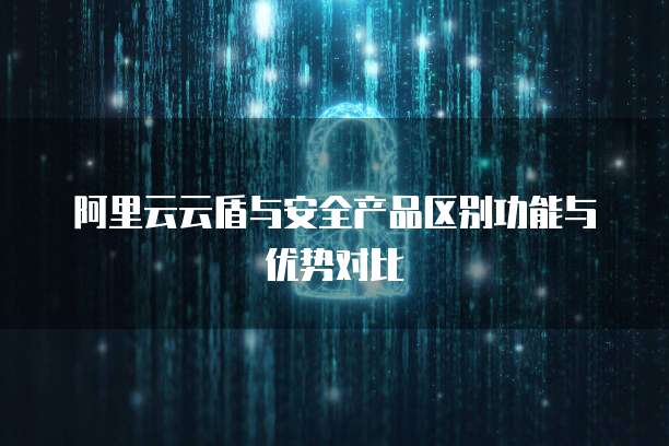阿里云云盾与安全产品区别功能与优势对比