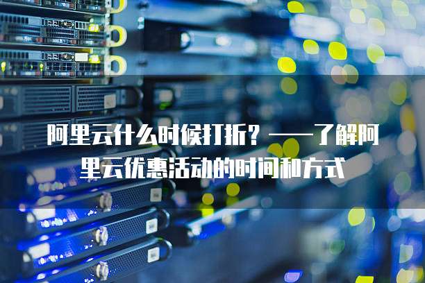 阿里云什么时候打折?——了解阿里云优惠活动的时间和方式