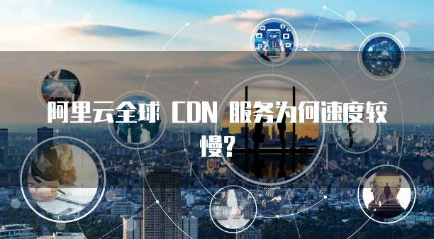 阿里云全球 CDN 服务为何速度较慢？