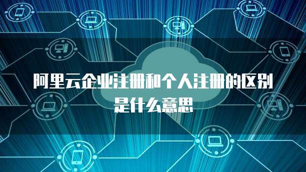 阿里云企业注册和个人注册的区别是什么意思