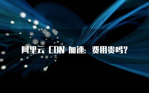 阿里云 CDN 加速:费用贵吗?