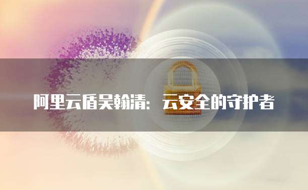 阿里云盾吴翰清：云安全的守护者