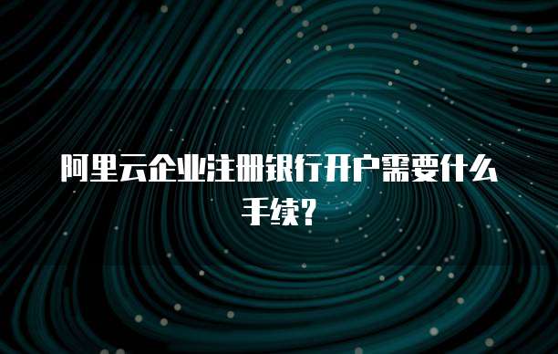阿里云企业注册银行开户需要什么手续?
