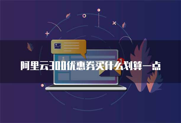 阿里云300优惠券买什么划算一点
