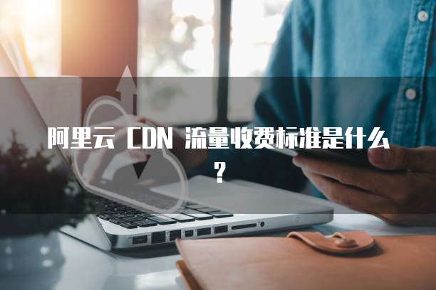 阿里云 CDN 流量收费标准是什么?