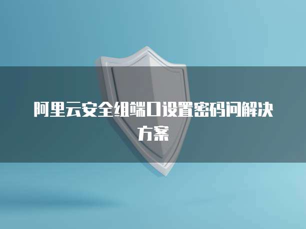 阿里云安全组端口设置密码问解决方案