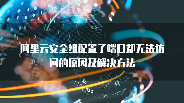 阿里云安全组配置了端口却无法访问的原因及解决方法