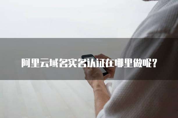 阿里云域名实名认证在哪里做呢?