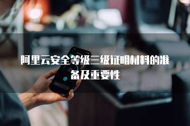 阿里云安全等级三级证明材料的准备及重要性