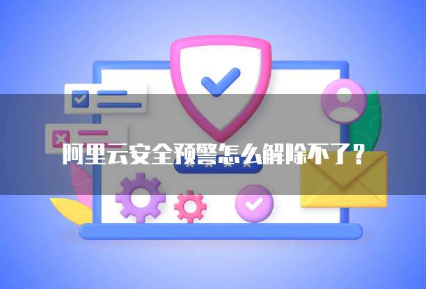阿里云安全预警怎么解除不了？