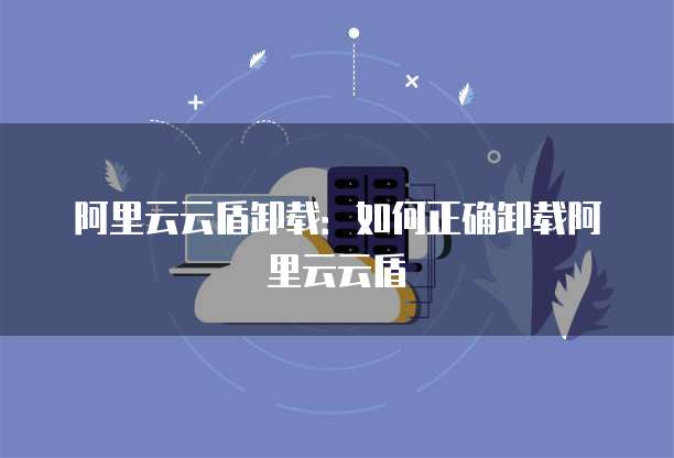 阿里云云盾卸载：如何正确卸载阿里云云盾