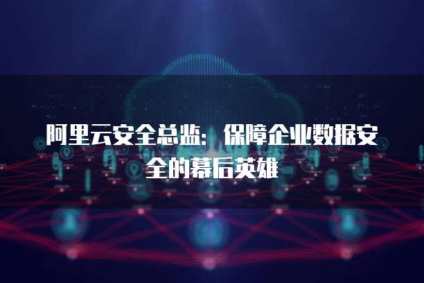 阿里云安全总监:保障企业数据安全的幕后英雄