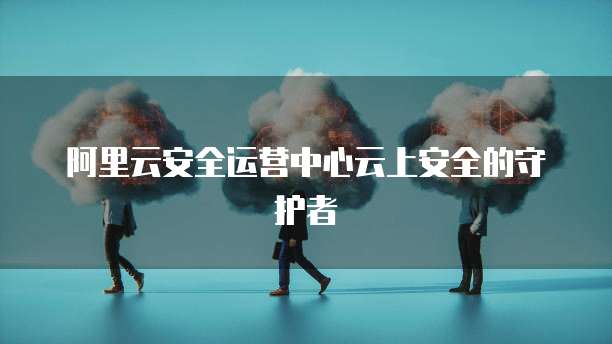 阿里云安全运营中心云上安全的守护者