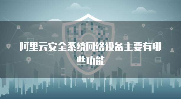 阿里云安全系统网络设备主要有哪些功能