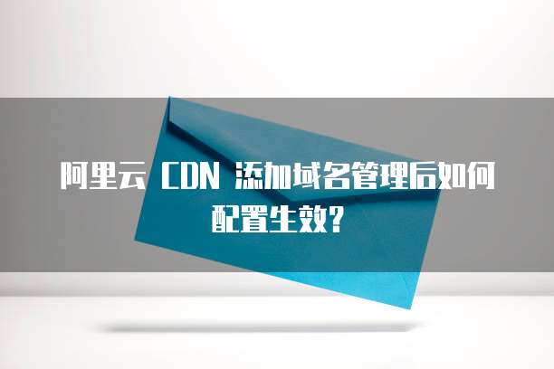 阿里云 CDN 添加域名管理后如何配置生效?