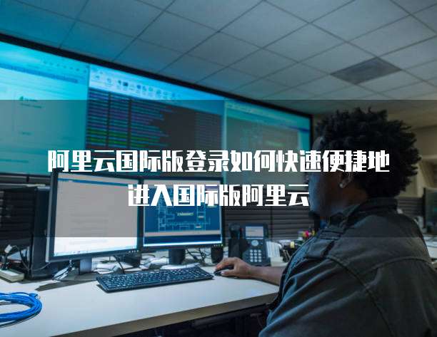 阿里云国际版登录如何快速便捷地进入国际版阿里云