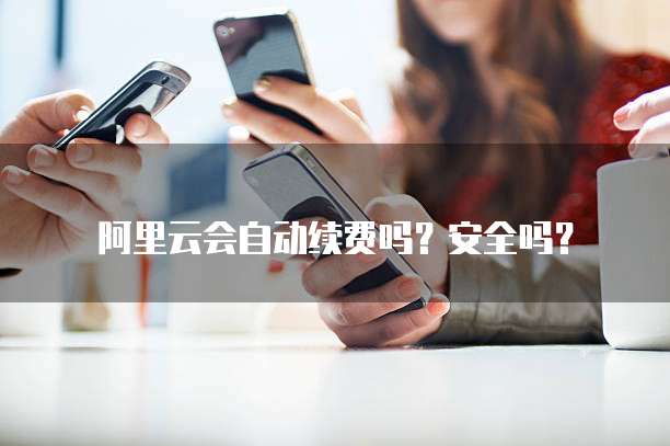 阿里云会自动续费吗?安全吗?