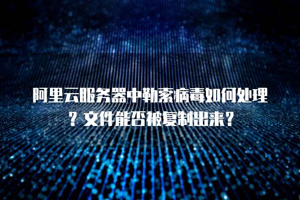 阿里云服务器中勒索病毒如何处理？文件能否被复制出来？