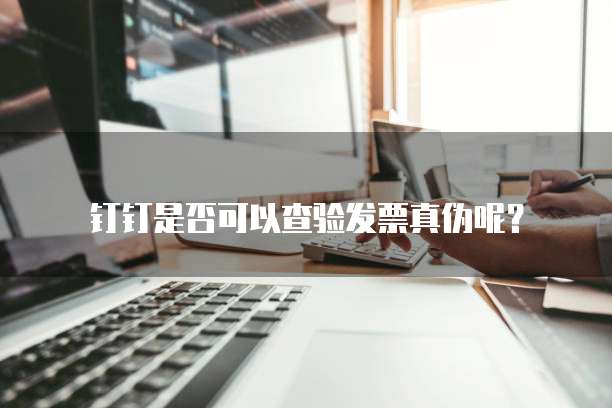 钉钉是否可以查验发票真伪呢?