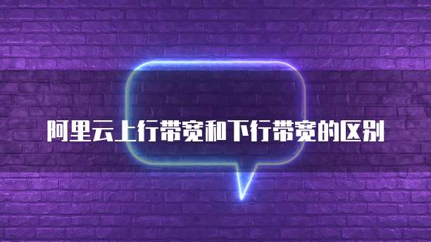 阿里云上行带宽和下行带宽的区别