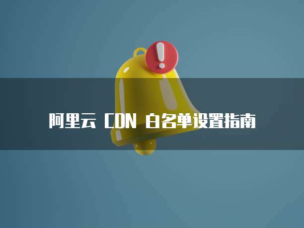 阿里云 CDN 白名单设置指南