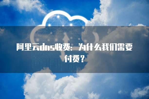 阿里云dns收费:为什么我们需要付费?