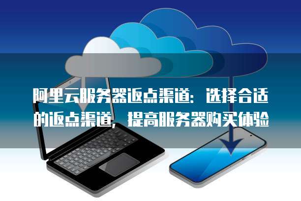 阿里云服务器返点渠道：选择合适的返点渠道，提高服务器购买体验