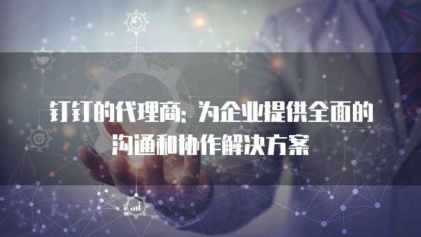钉钉的代理商: 为企业提供全面的沟通和协作解决方案