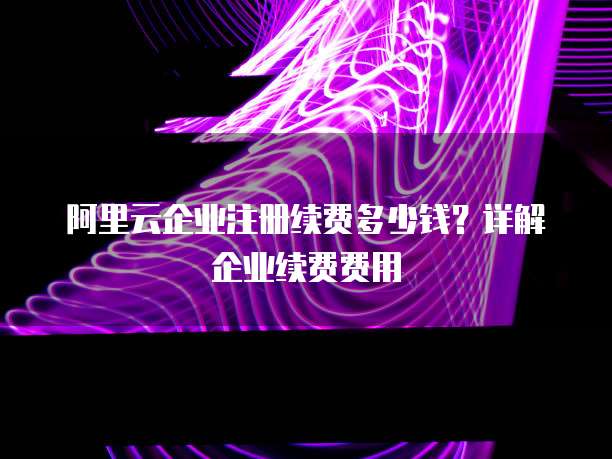 阿里云企业注册续费多少钱?详解企业续费费用