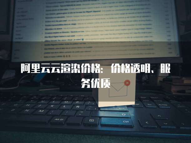 阿里云云渲染价格：价格透明、服务优质