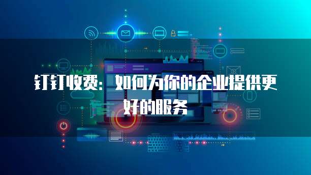 钉钉收费:如何为你的企业提供更好的服务