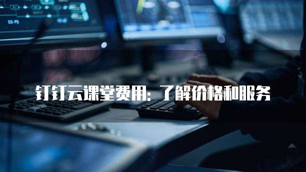 钉钉云课堂费用: 了解价格和服务