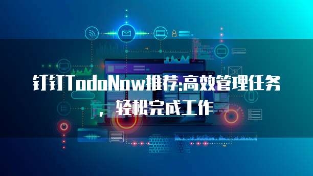 钉钉TodoNow推荐:高效管理任务，轻松完成工作
