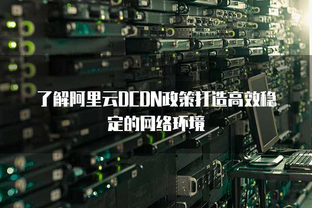 了解阿里云DCDN政策打造高效稳定的网络环境