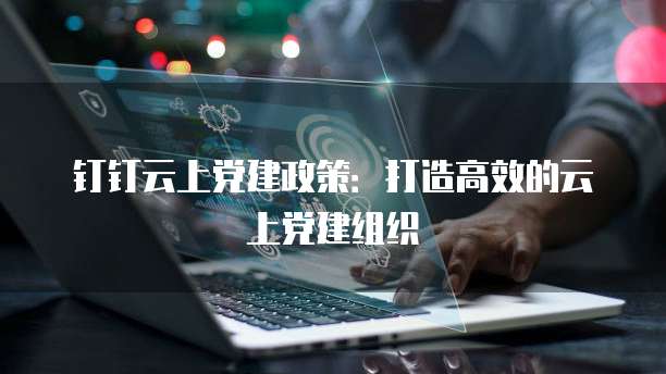 钉钉云上党建政策：打造高效的云上党建组织