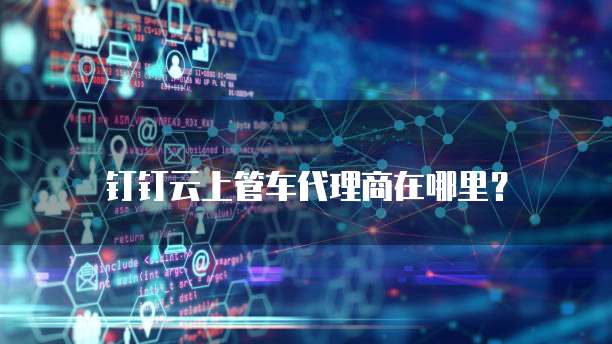 钉钉云上管车代理商在哪里？