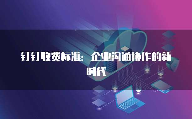 钉钉收费标准:企业沟通协作的新时代