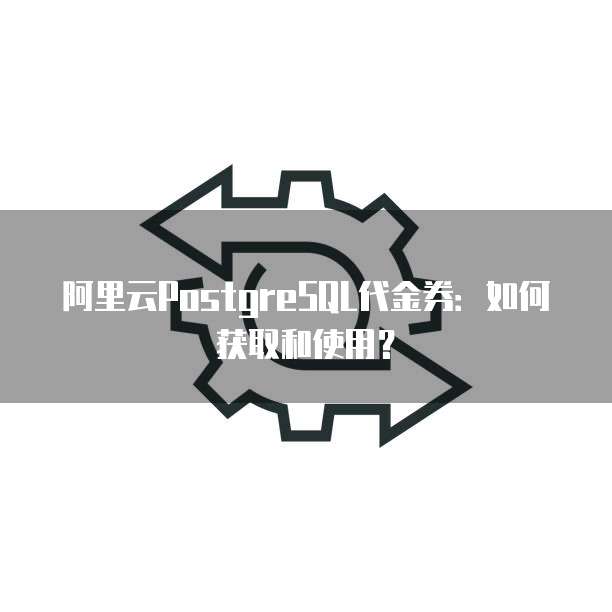 阿里云PostgreSQL代金券:如何获取和使用?