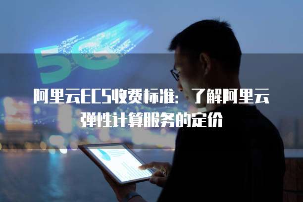 阿里云ECS收费标准：了解阿里云弹性计算服务的定价