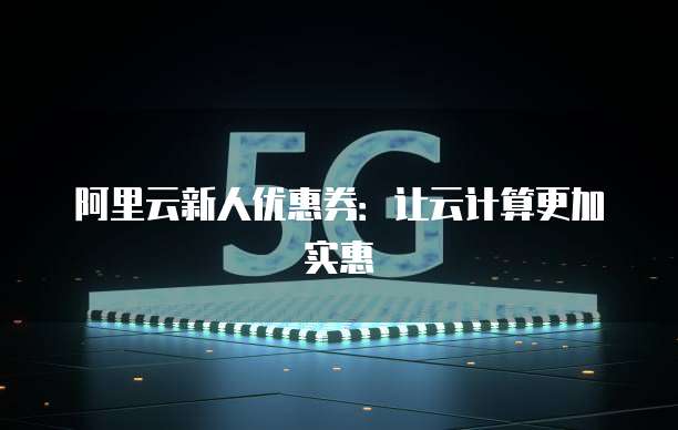 阿里云新人优惠券:让云计算更加实惠