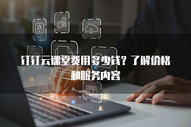 钉钉云课堂费用多少钱?了解价格和服务内容